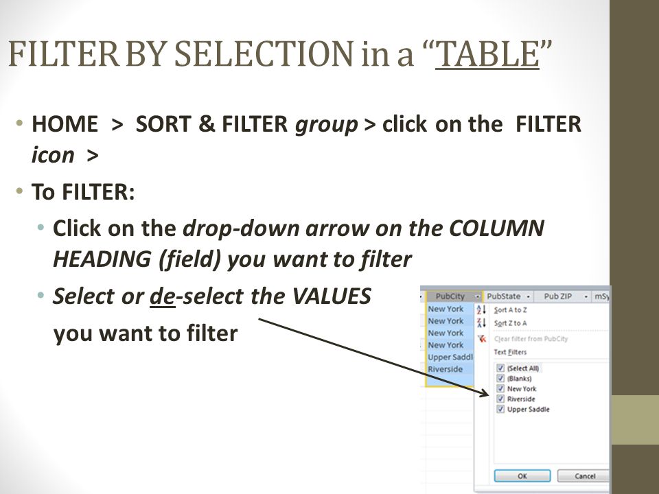 FILTER BY SELECTION in a TABLE HOME > SORT & FILTER group > click on the FILTER icon > To FILTER: Click on the drop-down arrow on the COLUMN HEADING (field) you want to filter Select or de-select the VALUES you want to filter