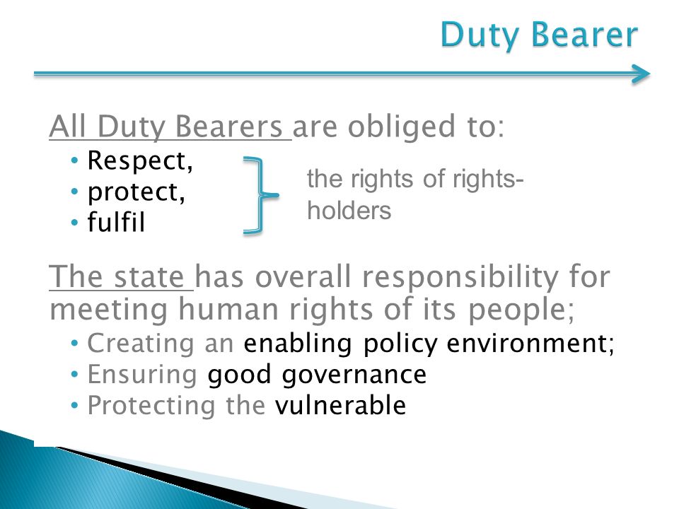 All Duty Bearers are obliged to: Respect, protect, fulfil the rights of rights- holders The state has overall responsibility for meeting human rights of its people; Creating an enabling policy environment; Ensuring good governance Protecting the vulnerable
