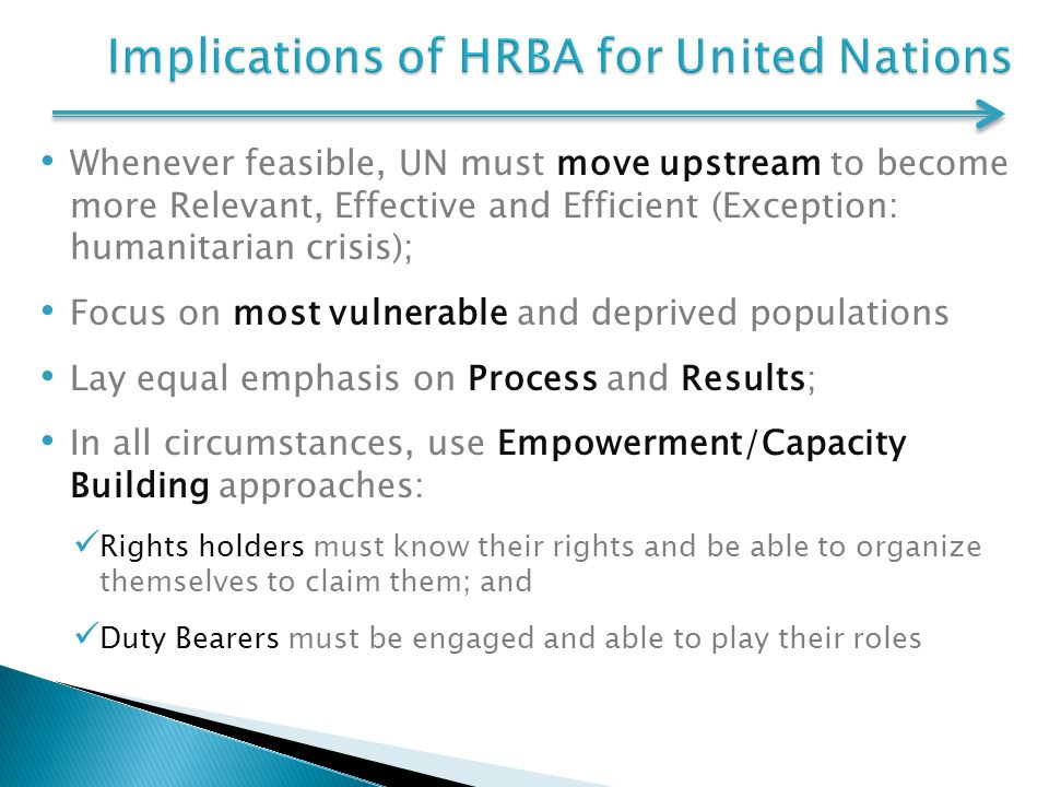 Whenever feasible, UN must move upstream to become more Relevant, Effective and Efficient (Exception: humanitarian crisis); Focus on most vulnerable and deprived populations Lay equal emphasis on Process and Results; In all circumstances, use Empowerment/Capacity Building approaches: Rights holders must know their rights and be able to organize themselves to claim them; and Duty Bearers must be engaged and able to play their roles