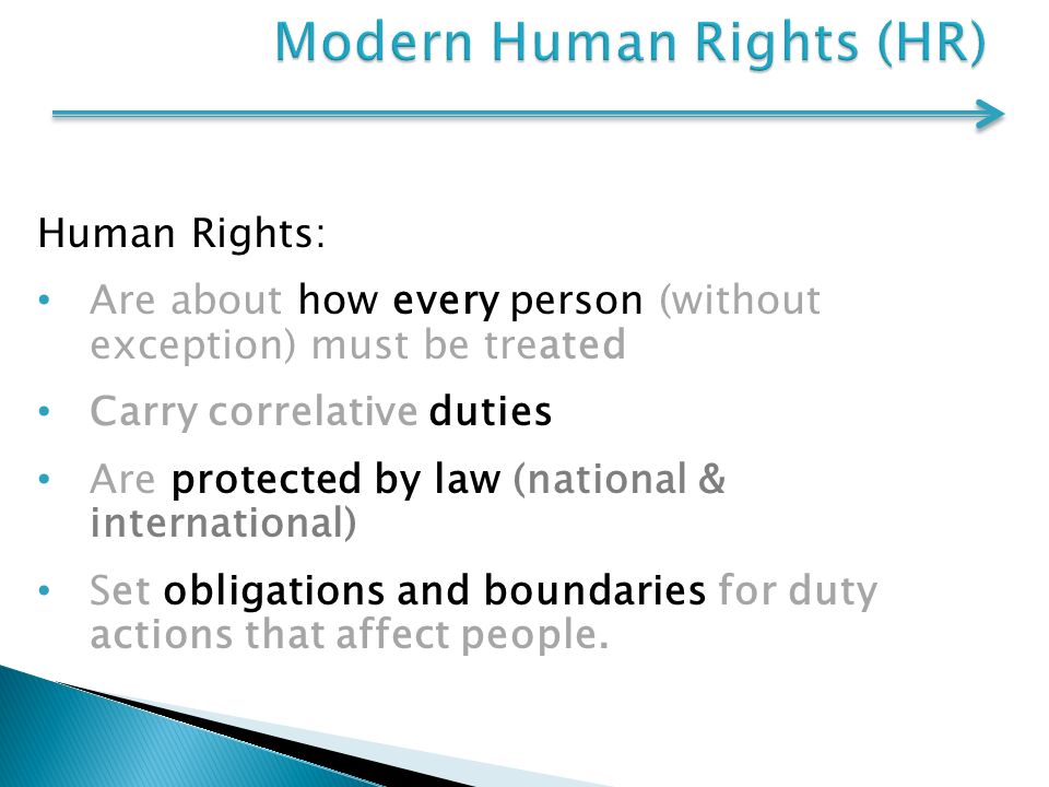 Human Rights: Are about how every person (without exception) must be treated Carry correlative duties Are protected by law (national & international) Set obligations and boundaries for duty actions that affect people.