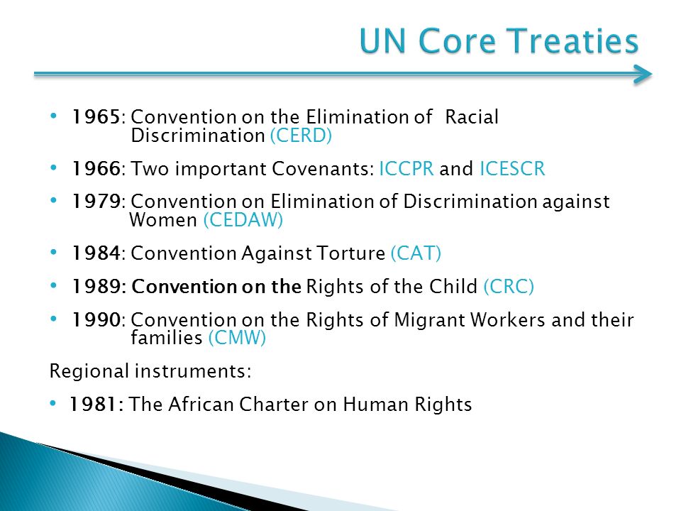 1965: Convention on the Elimination of Racial Discrimination (CERD) 1966: Two important Covenants: ICCPR and ICESCR 1979: Convention on Elimination of Discrimination against Women (CEDAW) 1984: Convention Against Torture (CAT) 1989: Convention on the Rights of the Child (CRC) 1990: Convention on the Rights of Migrant Workers and their families (CMW) Regional instruments: 1981: The African Charter on Human Rights