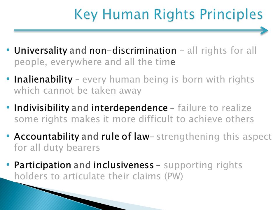 Universality and non-discrimination – all rights for all people, everywhere and all the time Inalienability – every human being is born with rights which cannot be taken away Indivisibility and interdependence – failure to realize some rights makes it more difficult to achieve others Accountability and rule of law– strengthening this aspect for all duty bearers Participation and inclusiveness – supporting rights holders to articulate their claims (PW)