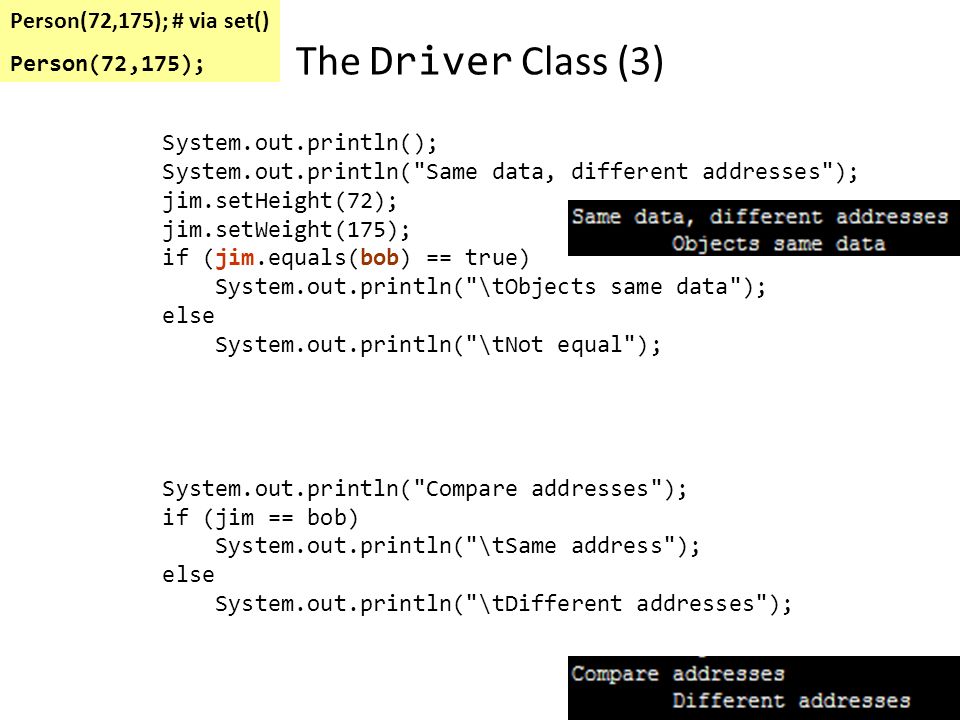 The Driver Class (2) System.out.println( Different data, addresses ); System.out.println( Compare data via accessors() ); if (jim.getHeight() == bob.getHeight() && jim.getWeight() == bob.getWeight()) System.out.println( \tObjects same data ); else System.out.println( \tNot equal ); System.out.println( Compare data via equals() ); if (jim.equals(bob) == true) System.out.println( \tObjects same data ); else System.out.println( \tNot equal ); System.out.println( Compare addresses ); if (jim == bob) System.out.println( \tSame address ); else System.out.println( \tDifferent addresses ); new Person(69,160); new Person(72,175);