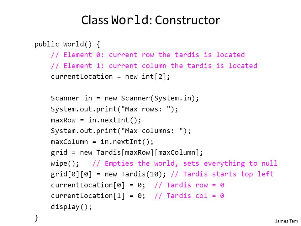 James Tam Class World : Attributes public class World { private Tardis [][] grid; // Simulated world private int maxRow; // Row capacity private int maxColumn; // Column capacity private int [] currentLocation; // (row/col) of Tardis