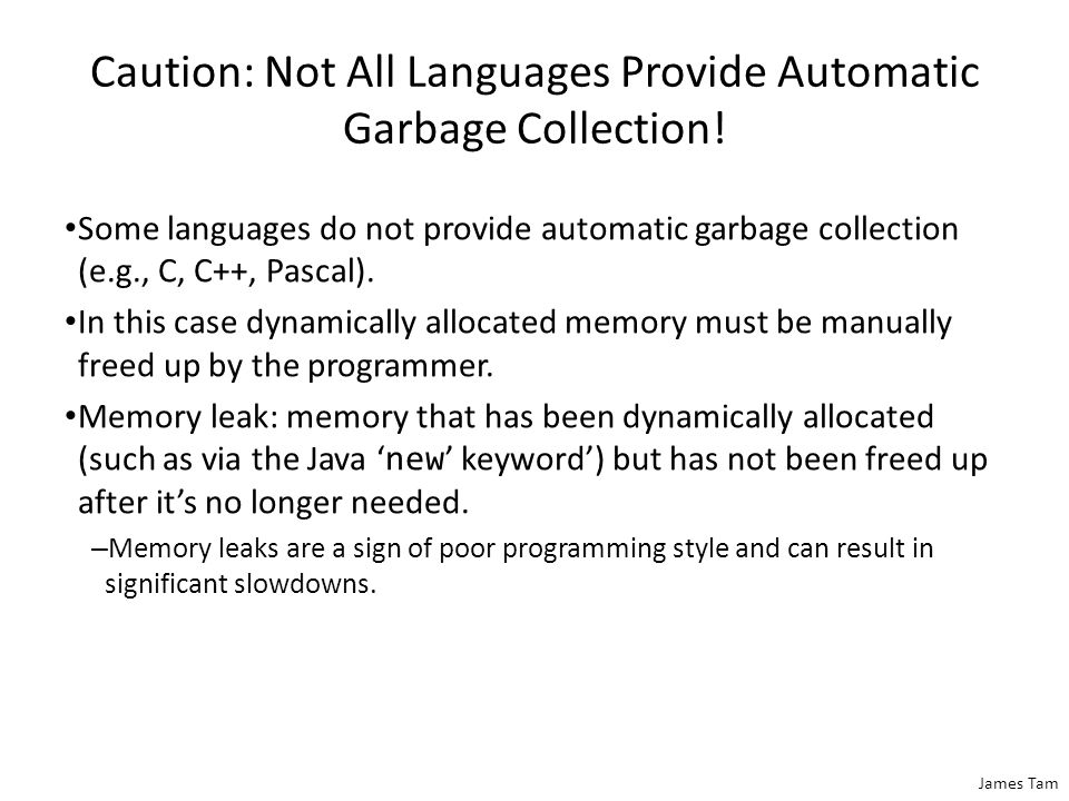 James Tam Automatic Garbage Collection Of Java References (3) Dynamically allocated memory is automatically freed up when it is no longer referenced e.g., f2 = null; (recall that a null reference means that the reference refers to nothing, it doesn’t contain an address).