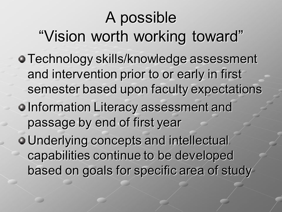 A possible Vision worth working toward Technology skills/knowledge assessment and intervention prior to or early in first semester based upon faculty expectations Information Literacy assessment and passage by end of first year Underlying concepts and intellectual capabilities continue to be developed based on goals for specific area of study