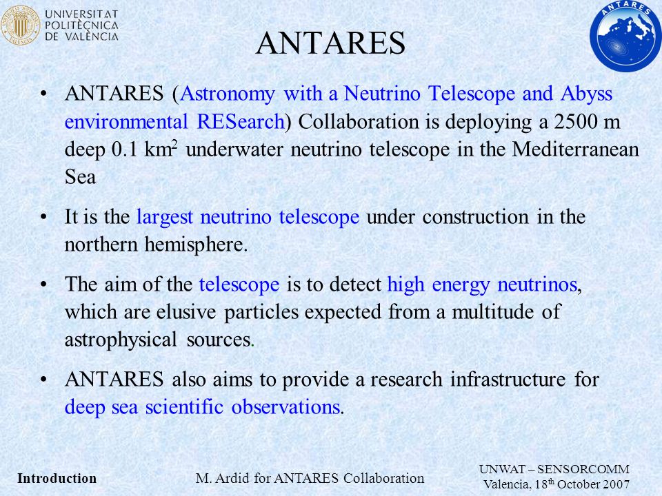 ANTARES ANTARES (Astronomy with a Neutrino Telescope and Abyss environmental RESearch) Collaboration is deploying a 2500 m deep 0.1 km 2 underwater neutrino telescope in the Mediterranean Sea It is the largest neutrino telescope under construction in the northern hemisphere.
