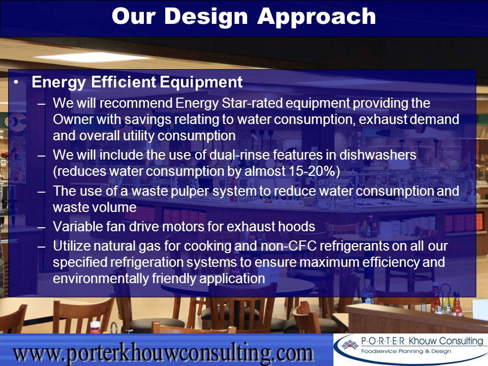 Our Design Approach Energy Efficient Equipment –We will recommend Energy Star-rated equipment providing the Owner with savings relating to water consumption, exhaust demand and overall utility consumption –We will include the use of dual-rinse features in dishwashers (reduces water consumption by almost 15-20%) –The use of a waste pulper system to reduce water consumption and waste volume –Variable fan drive motors for exhaust hoods –Utilize natural gas for cooking and non-CFC refrigerants on all our specified refrigeration systems to ensure maximum efficiency and environmentally friendly application
