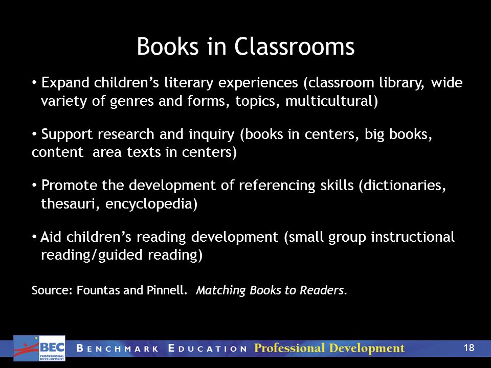 18 Books in Classrooms Expand children’s literary experiences (classroom library, wide variety of genres and forms, topics, multicultural) Support research and inquiry (books in centers, big books, content area texts in centers) Promote the development of referencing skills (dictionaries, thesauri, encyclopedia) Aid children’s reading development (small group instructional reading/guided reading) Source: Fountas and Pinnell.
