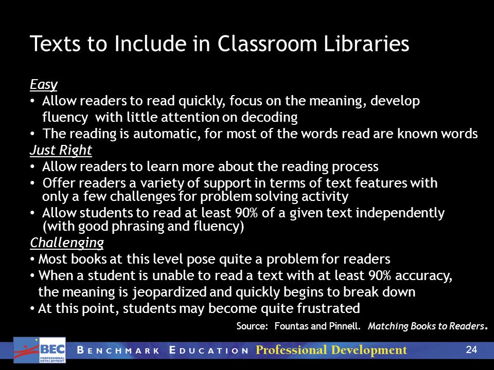24 Texts to Include in Classroom Libraries Easy Allow readers to read quickly, focus on the meaning, develop fluency with little attention on decoding The reading is automatic, for most of the words read are known words Just Right Allow readers to learn more about the reading process Offer readers a variety of support in terms of text features with only a few challenges for problem solving activity Allow students to read at least 90% of a given text independently (with good phrasing and fluency) Challenging Most books at this level pose quite a problem for readers When a student is unable to read a text with at least 90% accuracy, the meaning is jeopardized and quickly begins to break down At this point, students may become quite frustrated Source: Fountas and Pinnell.