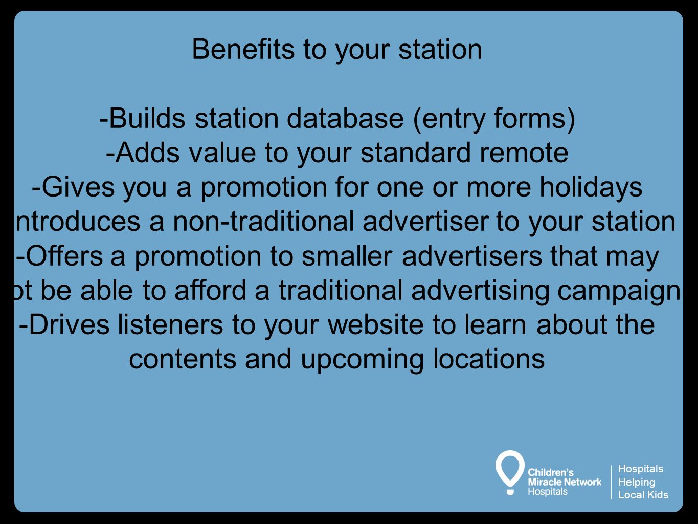Hospitals Helping Local Kids Benefits to your station -Builds station database (entry forms) -Adds value to your standard remote -Gives you a promotion for one or more holidays -Introduces a non-traditional advertiser to your station -Offers a promotion to smaller advertisers that may not be able to afford a traditional advertising campaign -Drives listeners to your website to learn about the contents and upcoming locations