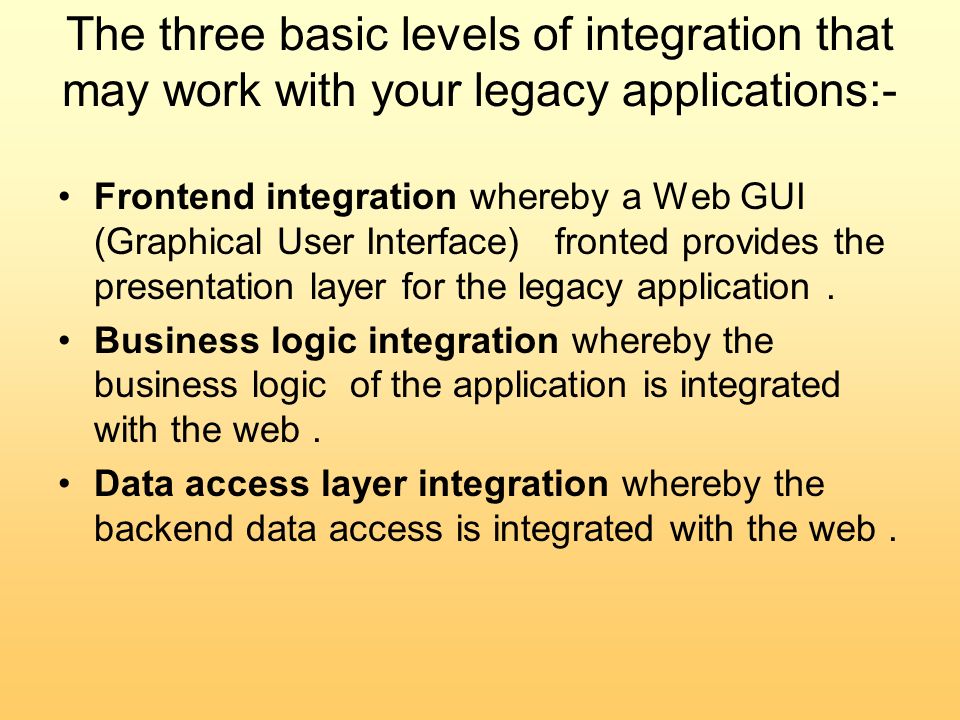 The three basic levels of integration that may work with your legacy applications:- Frontend integration whereby a Web GUI (Graphical User Interface) fronted provides the presentation layer for the legacy application.