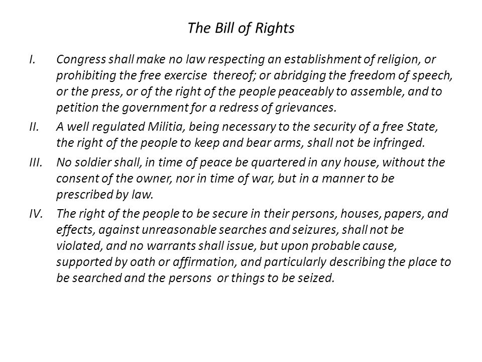 The Bill of Rights I.Congress shall make no law respecting an establishment of religion, or prohibiting the free exercise thereof; or abridging the freedom of speech, or the press, or of the right of the people peaceably to assemble, and to petition the government for a redress of grievances.