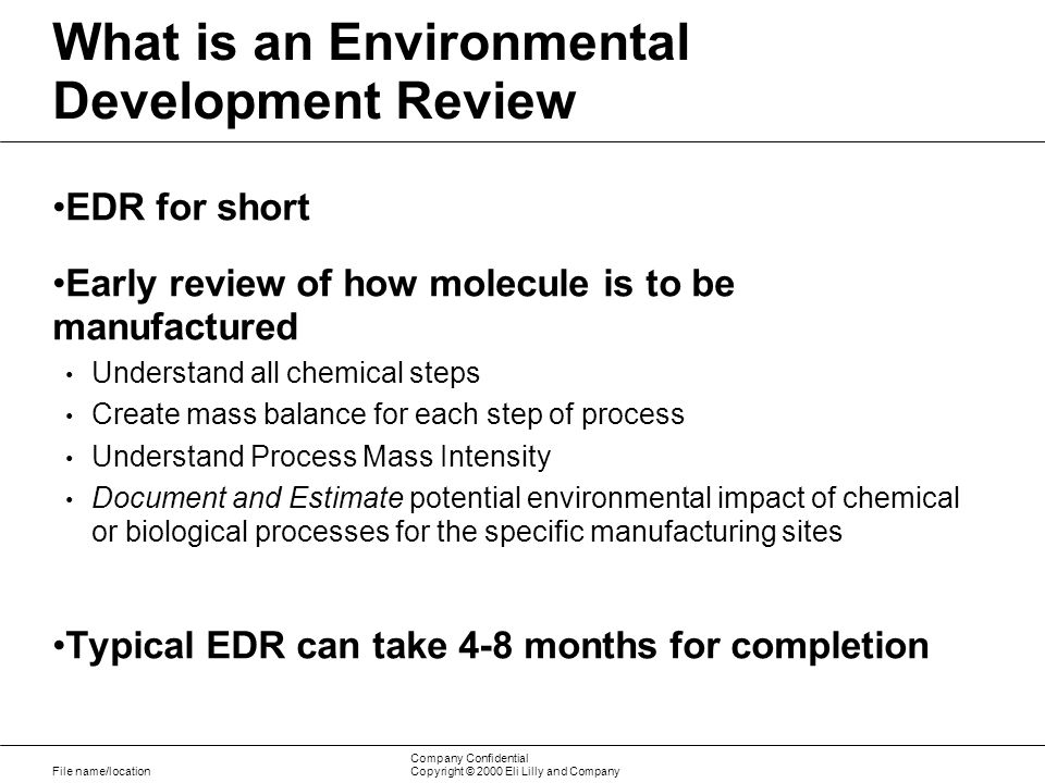File name/location Company Confidential Copyright © 2000 Eli Lilly and Company What is an Environmental Development Review EDR for short Early review of how molecule is to be manufactured Understand all chemical steps Create mass balance for each step of process Understand Process Mass Intensity Document and Estimate potential environmental impact of chemical or biological processes for the specific manufacturing sites Typical EDR can take 4-8 months for completion