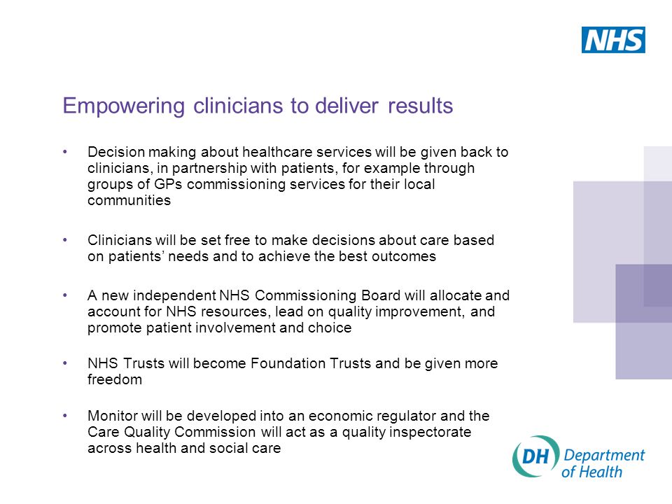 Decision making about healthcare services will be given back to clinicians, in partnership with patients, for example through groups of GPs commissioning services for their local communities Clinicians will be set free to make decisions about care based on patients’ needs and to achieve the best outcomes A new independent NHS Commissioning Board will allocate and account for NHS resources, lead on quality improvement, and promote patient involvement and choice NHS Trusts will become Foundation Trusts and be given more freedom Monitor will be developed into an economic regulator and the Care Quality Commission will act as a quality inspectorate across health and social care Empowering clinicians to deliver results
