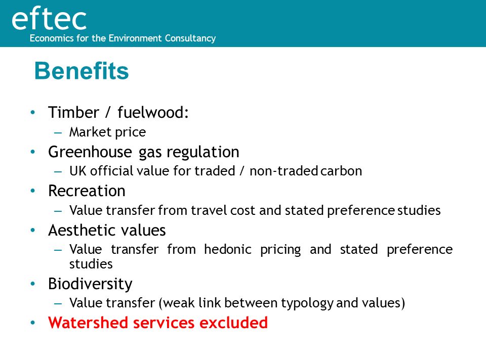 eftec Economics for the Environment Consultancy Timber / fuelwood: – Market price Greenhouse gas regulation – UK official value for traded / non-traded carbon Recreation – Value transfer from travel cost and stated preference studies Aesthetic values – Value transfer from hedonic pricing and stated preference studies Biodiversity – Value transfer (weak link between typology and values) Watershed services excluded Benefits
