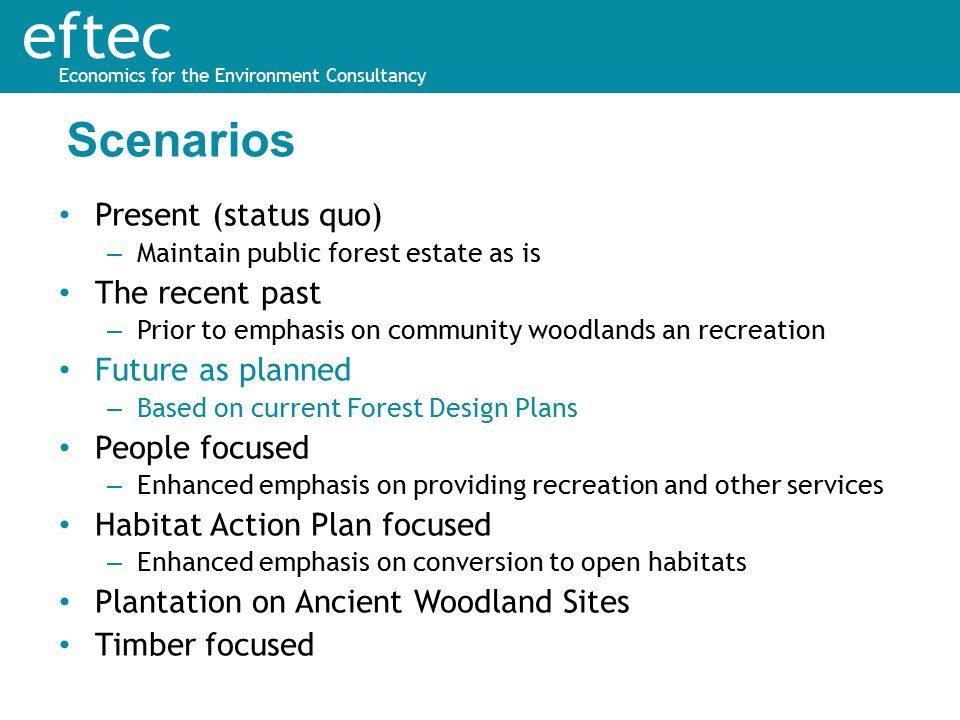 eftec Economics for the Environment Consultancy Present (status quo) – Maintain public forest estate as is The recent past – Prior to emphasis on community woodlands an recreation Future as planned – Based on current Forest Design Plans People focused – Enhanced emphasis on providing recreation and other services Habitat Action Plan focused – Enhanced emphasis on conversion to open habitats Plantation on Ancient Woodland Sites Timber focused Scenarios