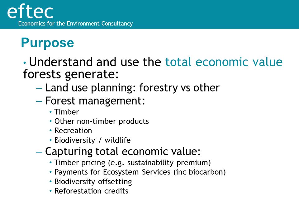 eftec Economics for the Environment Consultancy Understand and use the total economic value forests generate: – Land use planning: forestry vs other – Forest management: Timber Other non-timber products Recreation Biodiversity / wildlife – Capturing total economic value: Timber pricing (e.g.