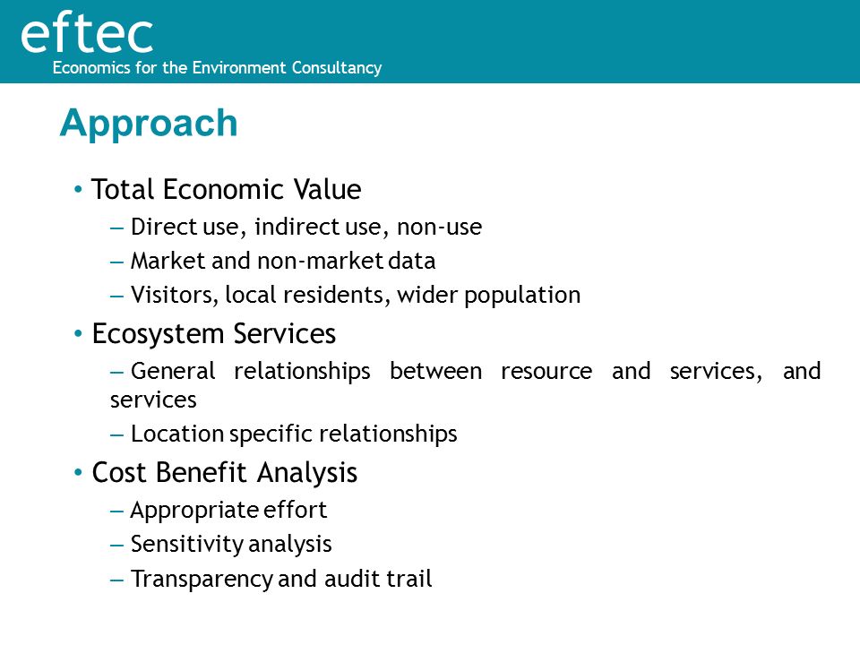 eftec Economics for the Environment Consultancy Total Economic Value – Direct use, indirect use, non-use – Market and non-market data – Visitors, local residents, wider population Ecosystem Services – General relationships between resource and services, and services – Location specific relationships Cost Benefit Analysis – Appropriate effort – Sensitivity analysis – Transparency and audit trail Approach