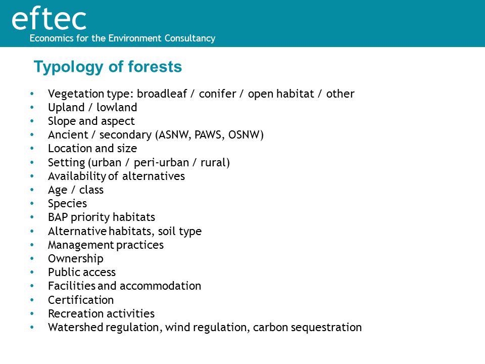 eftec Economics for the Environment Consultancy Vegetation type: broadleaf / conifer / open habitat / other Upland / lowland Slope and aspect Ancient / secondary (ASNW, PAWS, OSNW) Location and size Setting (urban / peri-urban / rural) Availability of alternatives Age / class Species BAP priority habitats Alternative habitats, soil type Management practices Ownership Public access Facilities and accommodation Certification Recreation activities Watershed regulation, wind regulation, carbon sequestration Typology of forests