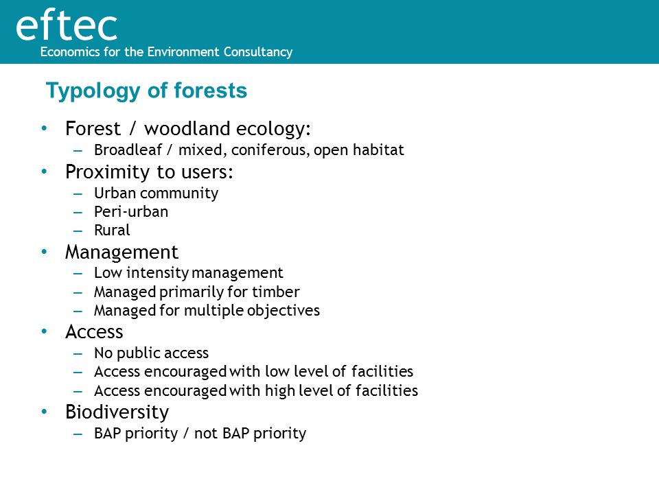 eftec Economics for the Environment Consultancy Forest / woodland ecology: – Broadleaf / mixed, coniferous, open habitat Proximity to users: – Urban community – Peri-urban – Rural Management – Low intensity management – Managed primarily for timber – Managed for multiple objectives Access – No public access – Access encouraged with low level of facilities – Access encouraged with high level of facilities Biodiversity – BAP priority / not BAP priority Typology of forests