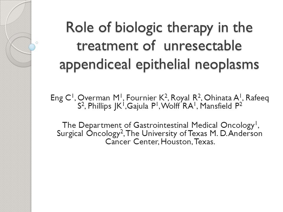 Role of biologic therapy in the treatment of unresectable appendiceal epithelial neoplasms Eng C 1, Overman M 1, Fournier K 2, Royal R 2, Ohinata A 1, Rafeeq S 2, Phillips JK 1,Gajula P 1, Wolff RA 1, Mansfield P 2 The Department of Gastrointestinal Medical Oncology 1, Surgical Oncology 2, The University of Texas M.