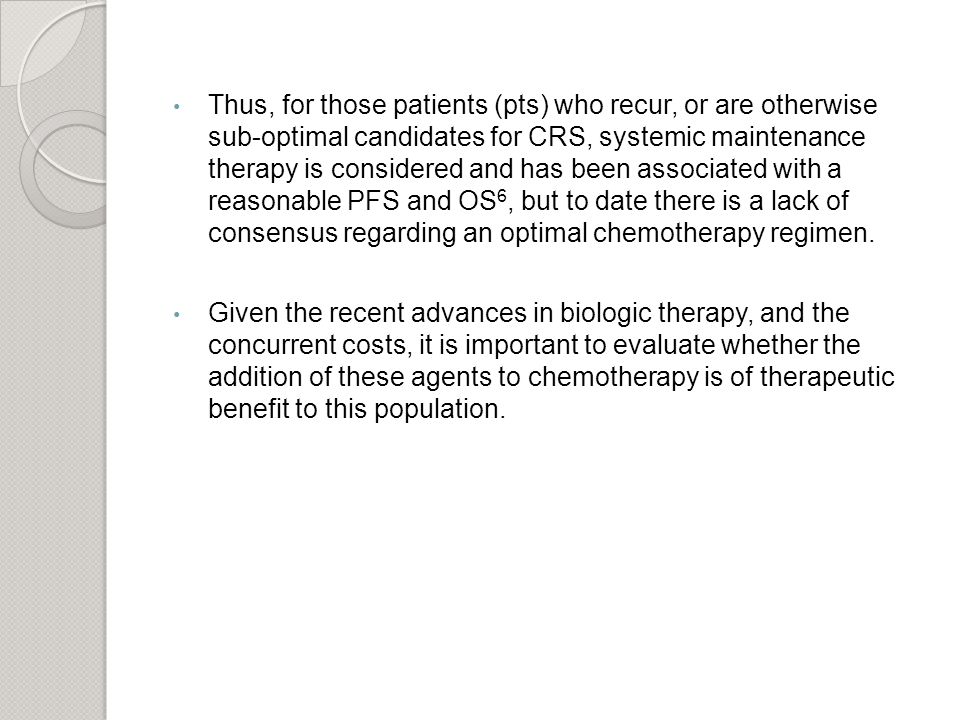 Thus, for those patients (pts) who recur, or are otherwise sub-optimal candidates for CRS, systemic maintenance therapy is considered and has been associated with a reasonable PFS and OS 6, but to date there is a lack of consensus regarding an optimal chemotherapy regimen.