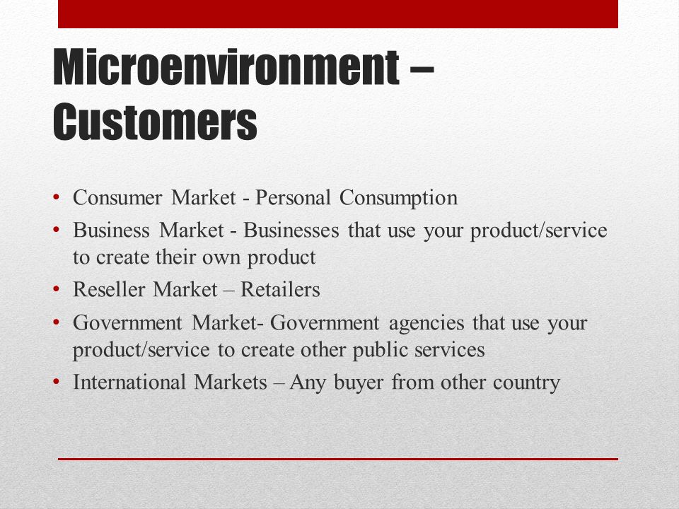 Microenvironment – Customers Consumer Market - Personal Consumption Business Market - Businesses that use your product/service to create their own product Reseller Market – Retailers Government Market- Government agencies that use your product/service to create other public services International Markets – Any buyer from other country