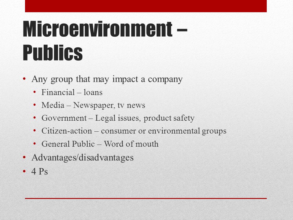 Microenvironment – Publics Any group that may impact a company Financial – loans Media – Newspaper, tv news Government – Legal issues, product safety Citizen-action – consumer or environmental groups General Public – Word of mouth Advantages/disadvantages 4 Ps