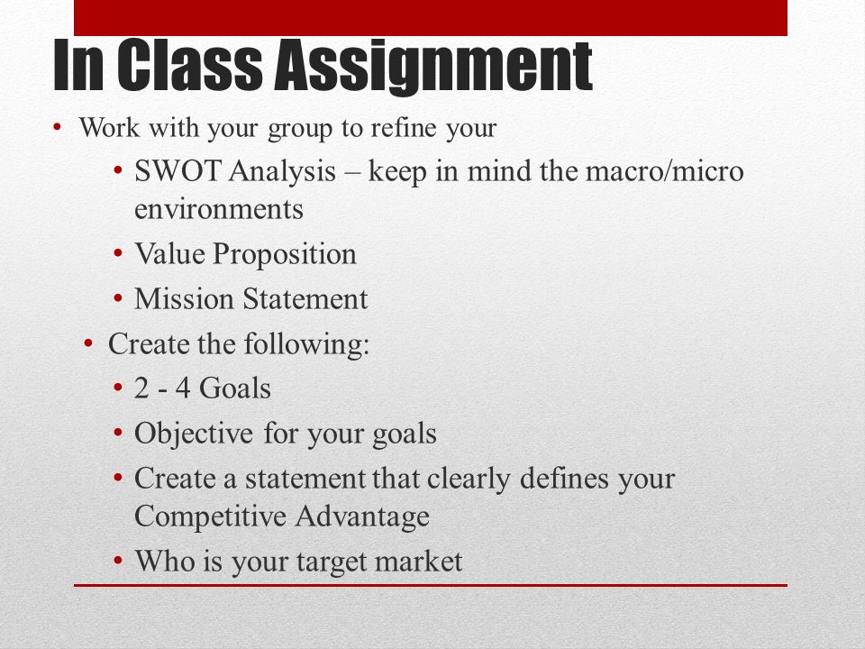 In Class Assignment Work with your group to refine your SWOT Analysis – keep in mind the macro/micro environments Value Proposition Mission Statement Create the following: Goals Objective for your goals Create a statement that clearly defines your Competitive Advantage Who is your target market