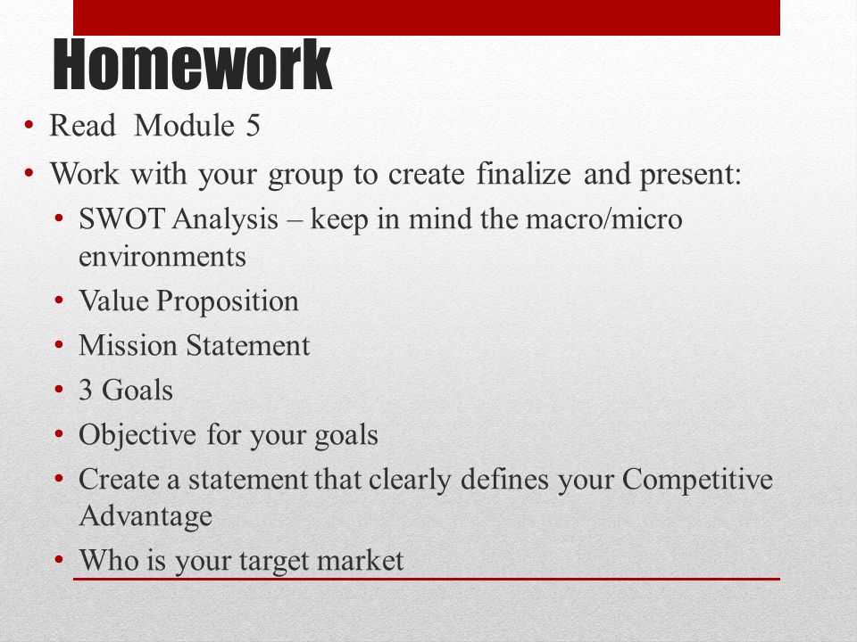 Homework Read Module 5 Work with your group to create finalize and present: SWOT Analysis – keep in mind the macro/micro environments Value Proposition Mission Statement 3 Goals Objective for your goals Create a statement that clearly defines your Competitive Advantage Who is your target market