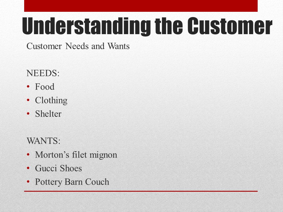 Understanding the Customer Customer Needs and Wants NEEDS: Food Clothing Shelter WANTS: Morton’s filet mignon Gucci Shoes Pottery Barn Couch