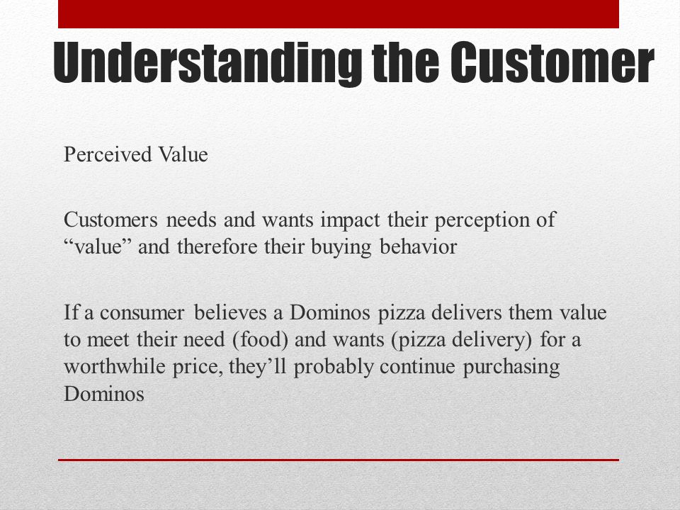 Understanding the Customer Perceived Value Customers needs and wants impact their perception of value and therefore their buying behavior If a consumer believes a Dominos pizza delivers them value to meet their need (food) and wants (pizza delivery) for a worthwhile price, they’ll probably continue purchasing Dominos