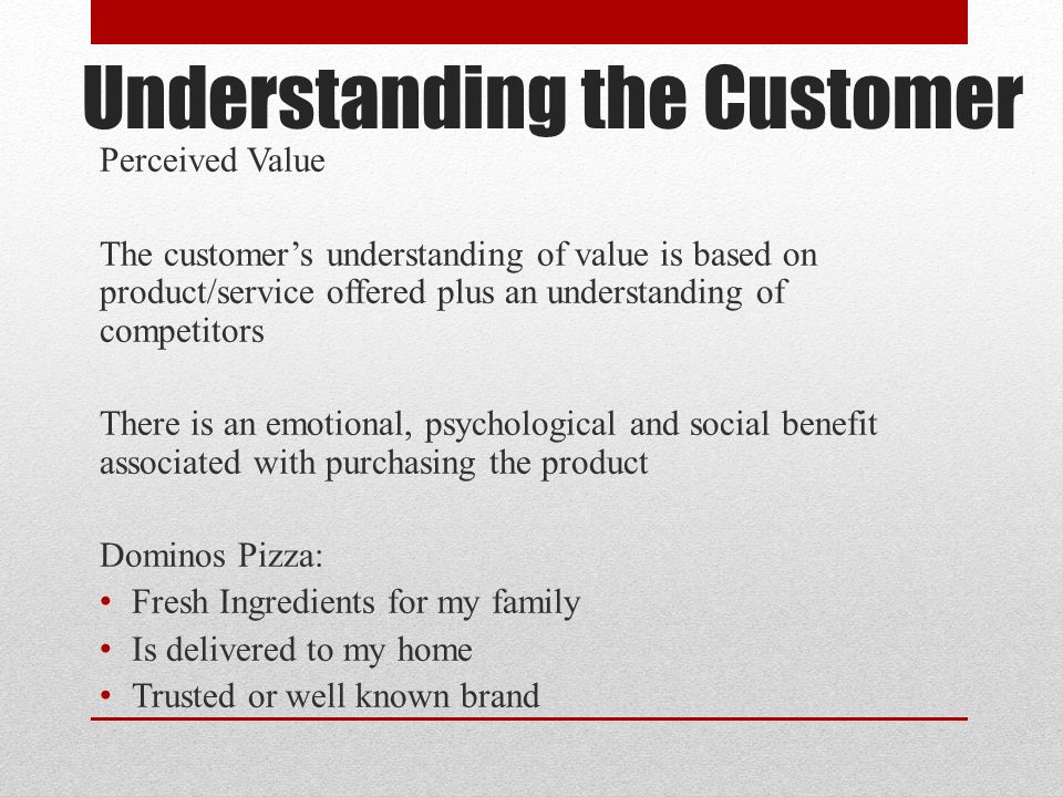 Understanding the Customer Perceived Value The customer’s understanding of value is based on product/service offered plus an understanding of competitors There is an emotional, psychological and social benefit associated with purchasing the product Dominos Pizza: Fresh Ingredients for my family Is delivered to my home Trusted or well known brand