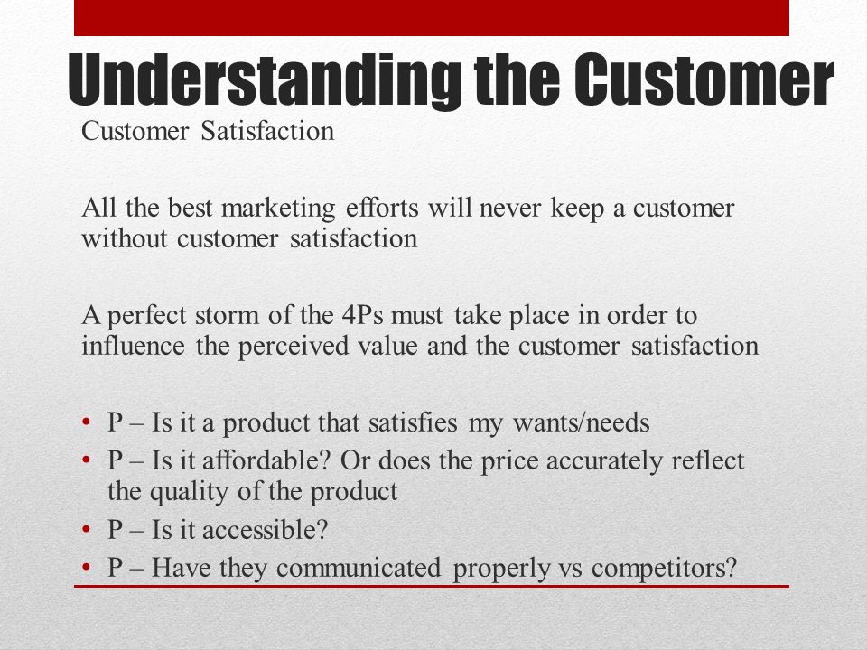 Understanding the Customer Customer Satisfaction All the best marketing efforts will never keep a customer without customer satisfaction A perfect storm of the 4Ps must take place in order to influence the perceived value and the customer satisfaction P – Is it a product that satisfies my wants/needs P – Is it affordable.