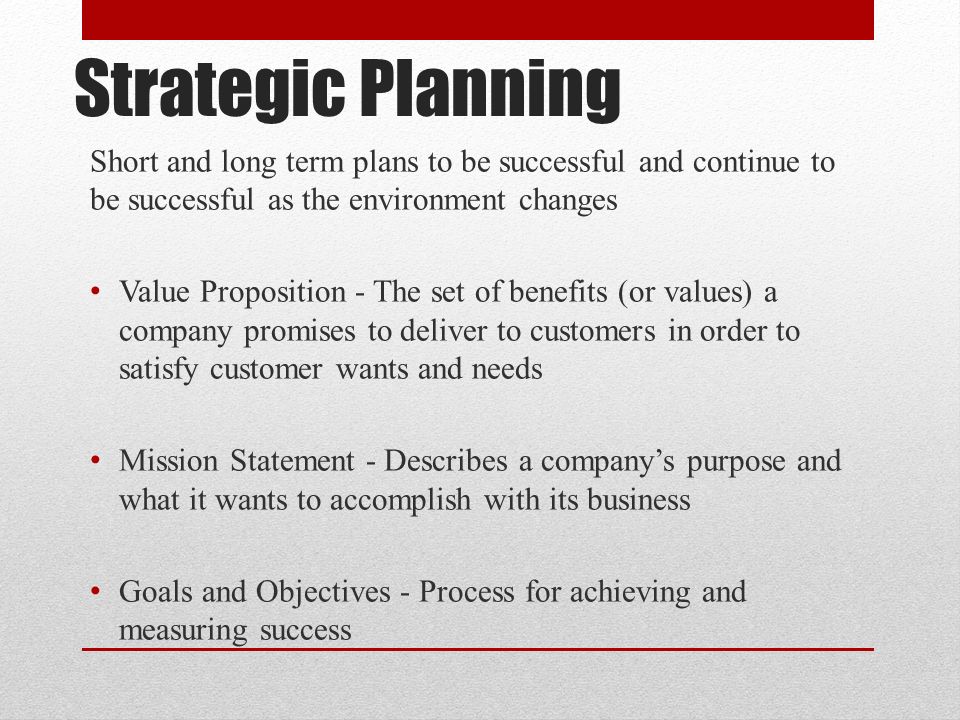 Strategic Planning Short and long term plans to be successful and continue to be successful as the environment changes Value Proposition - The set of benefits (or values) a company promises to deliver to customers in order to satisfy customer wants and needs Mission Statement - Describes a company’s purpose and what it wants to accomplish with its business Goals and Objectives - Process for achieving and measuring success