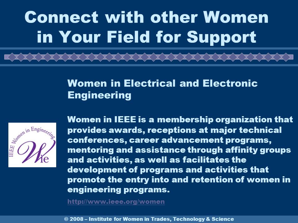 Women in Electrical and Electronic Engineering Women in IEEE is a membership organization that provides awards, receptions at major technical conferences, career advancement programs, mentoring and assistance through affinity groups and activities, as well as facilitates the development of programs and activities that promote the entry into and retention of women in engineering programs.