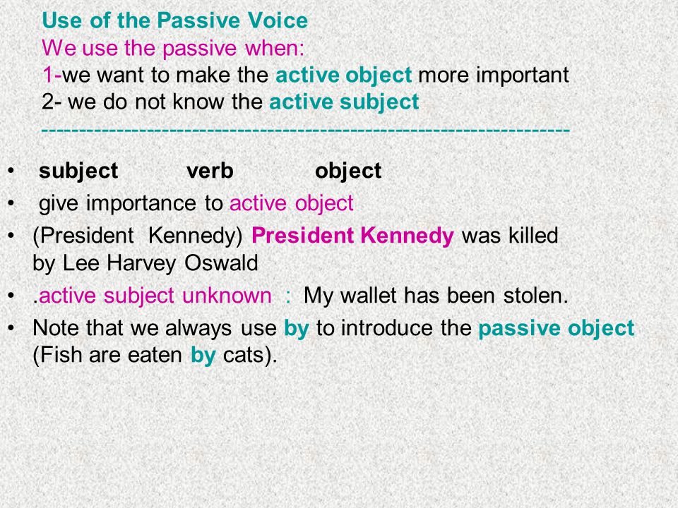 Use of the Passive Voice We use the passive when: 1-we want to make the active object more important 2- we do not know the active subject subject verb object give importance to active object (President Kennedy) President Kennedy was killed by Lee Harvey Oswald.active subject unknown : My wallet has been stolen.