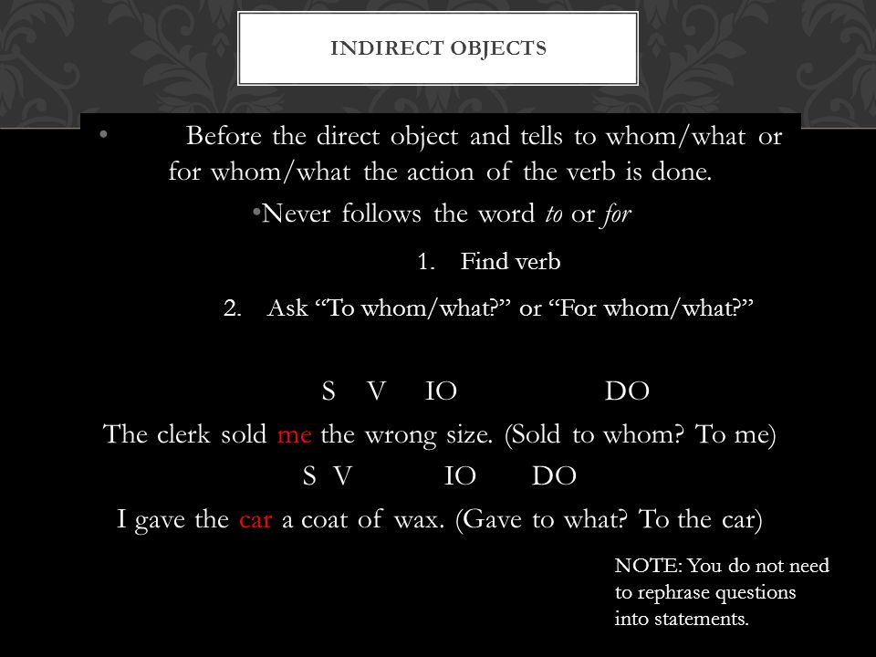 Before the direct object and tells to whom/what or for whom/what the action of the verb is done.