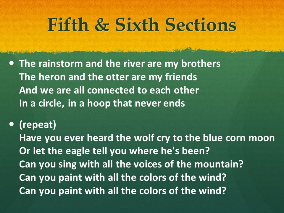 Fifth & Sixth Sections The rainstorm and the river are my brothers The heron and the otter are my friends And we are all connected to each other In a circle, in a hoop that never ends (repeat) Have you ever heard the wolf cry to the blue corn moon Or let the eagle tell you where he s been.