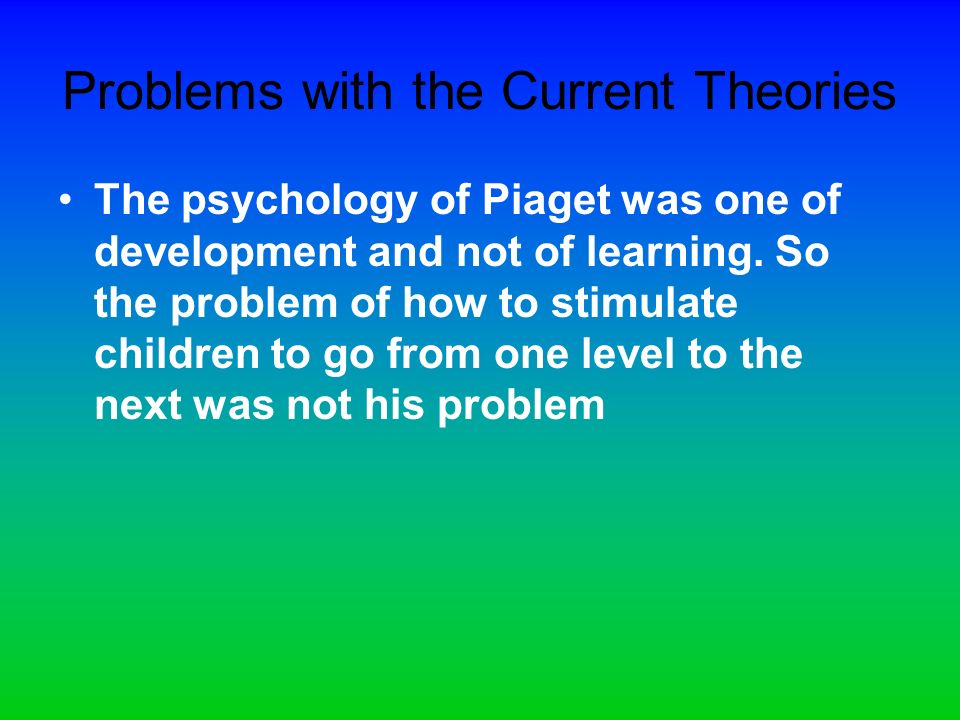 Problems with the Current Theories The psychology of Piaget was one of development and not of learning.