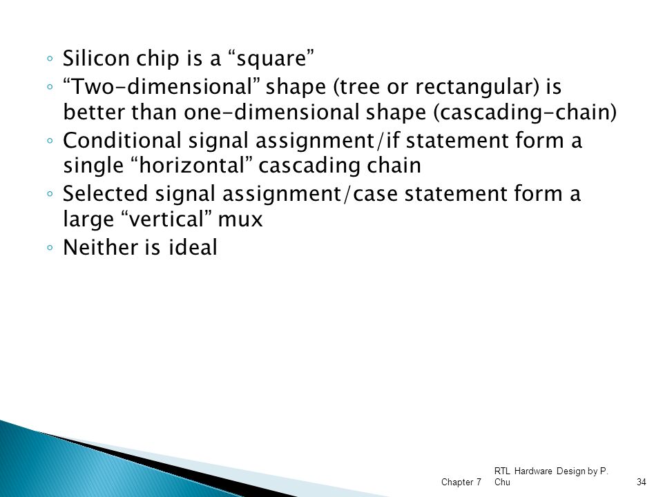 ◦ Silicon chip is a square ◦ Two-dimensional shape (tree or rectangular) is better than one-dimensional shape (cascading-chain) ◦ Conditional signal assignment/if statement form a single horizontal cascading chain ◦ Selected signal assignment/case statement form a large vertical mux ◦ Neither is ideal RTL Hardware Design by P.