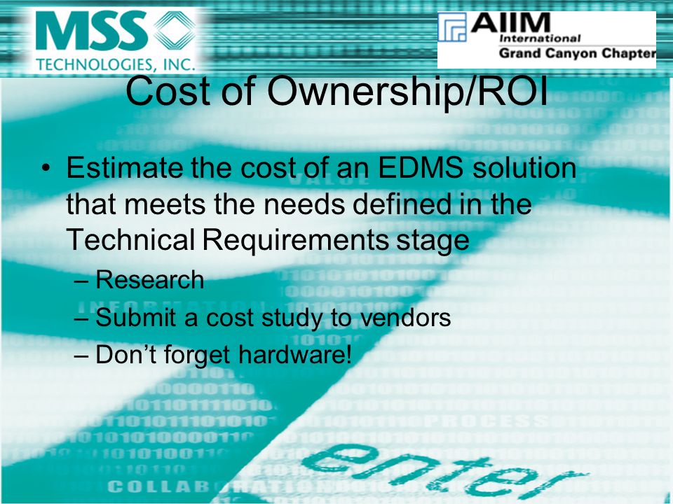 Cost of Ownership/ROI Estimate the cost of an EDMS solution that meets the needs defined in the Technical Requirements stage –Research –Submit a cost study to vendors –Don’t forget hardware!