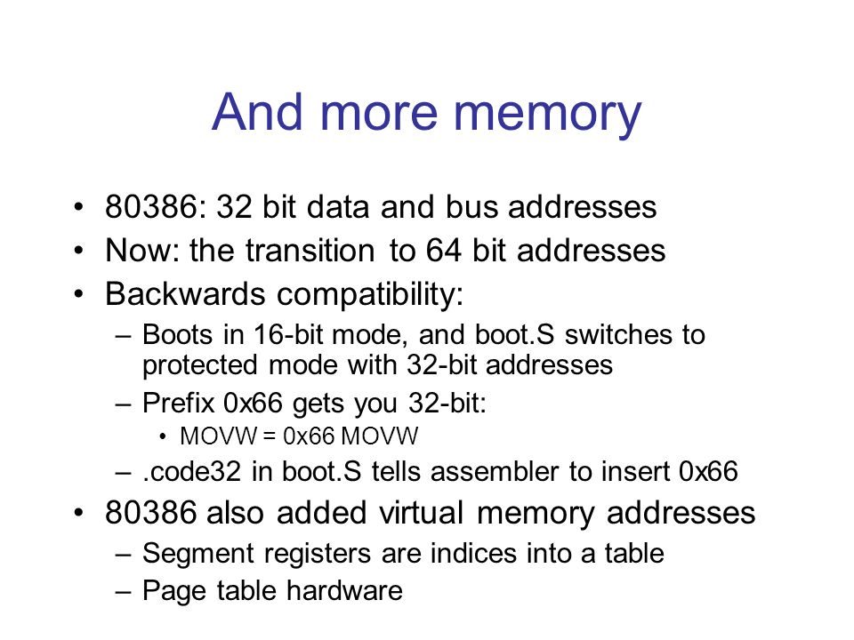 And more memory 80386: 32 bit data and bus addresses Now: the transition to 64 bit addresses Backwards compatibility: –Boots in 16-bit mode, and boot.S switches to protected mode with 32-bit addresses –Prefix 0x66 gets you 32-bit: MOVW = 0x66 MOVW –.code32 in boot.S tells assembler to insert 0x also added virtual memory addresses –Segment registers are indices into a table –Page table hardware