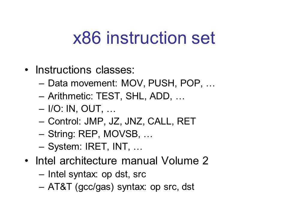 x86 instruction set Instructions classes: –Data movement: MOV, PUSH, POP, … –Arithmetic: TEST, SHL, ADD, … –I/O: IN, OUT, … –Control: JMP, JZ, JNZ, CALL, RET –String: REP, MOVSB, … –System: IRET, INT, … Intel architecture manual Volume 2 –Intel syntax: op dst, src –AT&T (gcc/gas) syntax: op src, dst