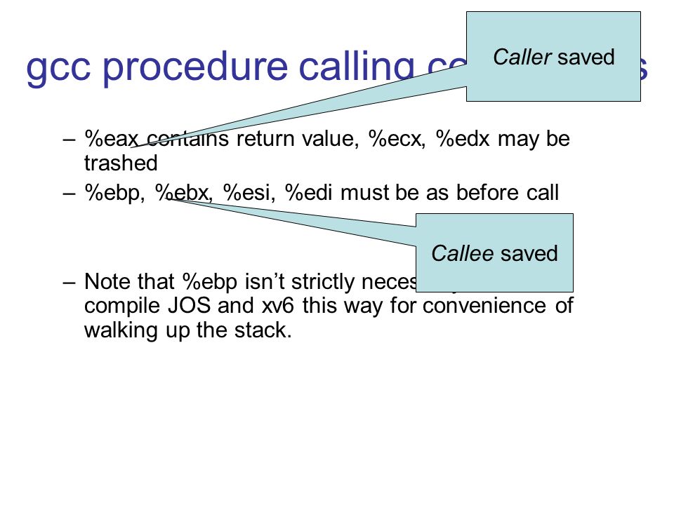 gcc procedure calling conventions –%eax contains return value, %ecx, %edx may be trashed –%ebp, %ebx, %esi, %edi must be as before call –Note that %ebp isn’t strictly necessary, but we compile JOS and xv6 this way for convenience of walking up the stack.