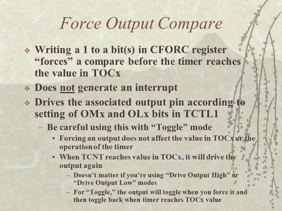 Force Output Compare  Writing a 1 to a bit(s) in CFORC register forces a compare before the timer reaches the value in TOCx  Does not generate an interrupt  Drives the associated output pin according to setting of OMx and OLx bits in TCTL1 –Be careful using this with Toggle mode Forcing an output does not affect the value in TOCx or the operation of the timer When TCNT reaches value in TOCx, it will drive the output again –Doesn’t matter if you’re using Drive Output High or Drive Output Low modes –For Toggle, the output will toggle when you force it and then toggle back when timer reaches TOCx value