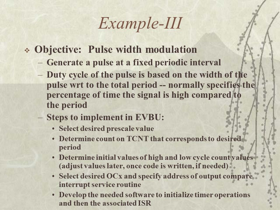 Example-III  Objective: Pulse width modulation –Generate a pulse at a fixed periodic interval –Duty cycle of the pulse is based on the width of the pulse wrt to the total period -- normally specifies the percentage of time the signal is high compared to the period –Steps to implement in EVBU: Select desired prescale value Determine count on TCNT that corresponds to desired period Determine initial values of high and low cycle count values (adjust values later, once code is written, if needed) Select desired OCx and specify address of output compare interrupt service routine Develop the needed software to initialize timer operations and then the associated ISR