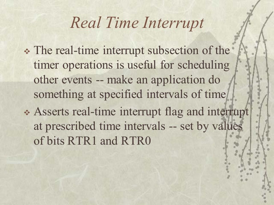 Real Time Interrupt  The real-time interrupt subsection of the timer operations is useful for scheduling other events -- make an application do something at specified intervals of time  Asserts real-time interrupt flag and interrupt at prescribed time intervals -- set by values of bits RTR1 and RTR0