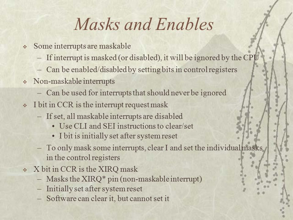 Masks and Enables  Some interrupts are maskable –If interrupt is masked (or disabled), it will be ignored by the CPU –Can be enabled/disabled by setting bits in control registers  Non-maskable interrupts –Can be used for interrupts that should never be ignored  I bit in CCR is the interrupt request mask –If set, all maskable interrupts are disabled Use CLI and SEI instructions to clear/set I bit is initially set after system reset –To only mask some interrupts, clear I and set the individual masks in the control registers  X bit in CCR is the XIRQ mask –Masks the XIRQ* pin (non-maskable interrupt) –Initially set after system reset –Software can clear it, but cannot set it